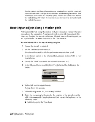 The backwards and forwards motion that previously occurred is corrected.
                The aircraft travels slowly towards the first bend in the path curve, then
                accelerates and travels at a constant speed around the curve until it nears
                the end of the path where it decelerates and then slowly moves towards
                the end of the curve.



Rotating an object along a motion path
           As the aircraft travels along the motion path, its orientation remains the same
           throughout the animation. A real aircraft rolls to one side (banks) as it flies
           in an arc. To make the aircraft roll to one side as it travels along the path you
           set keyframes for the Twist attributes in the Channel Box.

           To animate the roll of the aircraft along the path

            1 Ensure the aircraft is selected.

            2 Set the Time Slider to frame 120.
                The aircraft is repositioned along the curve near the first bend.

            3 In the Inputs section of the Channel Box, click on motionPath1 to view
              its attributes.

            4 Ensure the Front Twist value for motionPath1 is set to 0.

            5 In the Channel Box, select the FrontTwist channel by clicking on its
              name.




            6 Right-click on the selected name.
                A drop-down list appears.

            7 From the drop-down list, choose Key Selected.

            8 To set the remaining keyframes for the rotation of the aircraft, use the
              table below as a guide, keeping in mind that you set the keyframes in the
              following order:
                ■   Set the frame in the Timeslider




230 | Chapter 6 Animation
 