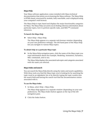 Maya Help
Your Maya software application comes installed with Maya technical
documentation that assists you in learning the Maya software. The Maya Help
is HTML-based, structured by module, fully searchable, and is displayed using
your computer’s web browser.
The Maya Help is topic based and displays the major functionality categories
for Maya. The Maya Help can assist you in finding reference information about
particular topics, how to perform specific tasks, and MELTM command
references.

To launch the Maya Help

➤   Select Help > Maya Help.
    The Maya Help appears in a separate web browser window (depending
    on your user preference settings). The left hand pane of the Maya Help
    lets you navigate to various Maya topics.


To obtain help on a particular Maya topic

➤   In the Maya Help navigation pane, click the name of the Maya topic you
    want information about (for example, Modeling, Animation, Dynamics,
    MEL commands, and so on).
    The Maya Help displays the associated sub-topics and categories associated
    with the name you selected.


Maya Index and search
You can search the Maya Help directly using the index and search capabilities.
With these tools you find the Maya topic you’re looking for by searching the
topic word in an alphabetic list or by directly typing the topic word(s) into
the search field and having the search tool find the documentation entries
associated with it.

To use the Maya Index

 1 In Maya, select Help > Maya Help.
    The Maya Help appears in a separate window (depending on your user
    preferences). The Maya Index button appears at the top of the left
    navigation pane.

 2 Click the Index button.




                                                   Using the Maya Help | 7
 