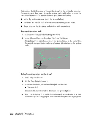 In the steps that follow, you keyframe the aircraft to rise vertically from the
           floor surface and then travel along the motion path by blending between the
           two animation types. To accomplish this, you do the following:

           ■     Move the motion path up above the ground plane.

           ■     Keyframe the aircraft so it rises vertically above the ground plane.

           ■     Blend between the keyframe and motion path animations.

           To move the motion path

               1 In the scene view, select only the path curve.

               2 In the Channel Box, set Translate Y to 5 for PathCurve.
                  The path curve is repositioned above the ground plane in the scene view.
                  The aircraft moves with the path curve because it is attached to the motion
                  path.




           To keyframe the motion for the aircraft

               1 Select only the aircraft.

               2 Set the Timeslider to frame 1.

               3 In the Channel Box, set the following for the aircraft:
                  ■   Translate Y: 0

                  The aircraft is repositioned so it rests on the ground plane.

               4 Select the Translate X, Y, and Z channels as well as the Rotate X, Y, and
                 Z channels by click-dragging on their names so they become highlighted.




232 | Chapter 6 Animation
 