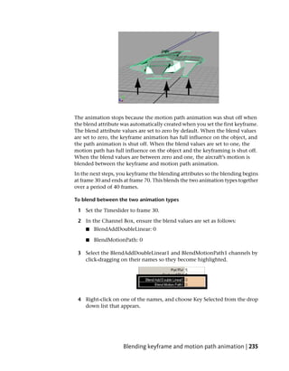 The animation stops because the motion path animation was shut off when
the blend attribute was automatically created when you set the first keyframe.
The blend attribute values are set to zero by default. When the blend values
are set to zero, the keyframe animation has full influence on the object, and
the path animation is shut off. When the blend values are set to one, the
motion path has full influence on the object and the keyframing is shut off.
When the blend values are between zero and one, the aircraft’s motion is
blended between the keyframe and motion path animation.
In the next steps, you keyframe the blending attributes so the blending begins
at frame 30 and ends at frame 70. This blends the two animation types together
over a period of 40 frames.

To blend between the two animation types

 1 Set the Timeslider to frame 30.

 2 In the Channel Box, ensure the blend values are set as follows:
    ■   BlendAddDoubleLinear: 0

    ■   BlendMotionPath: 0

 3 Select the BlendAddDoubleLinear1 and BlendMotionPath1 channels by
   click-dragging on their names so they become highlighted.




 4 Right-click on one of the names, and choose Key Selected from the drop
   down list that appears.




                    Blending keyframe and motion path animation | 235
 