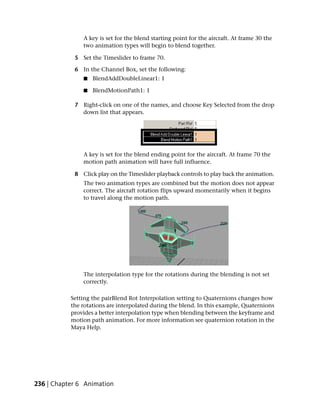 A key is set for the blend starting point for the aircraft. At frame 30 the
               two animation types will begin to blend together.

            5 Set the Timeslider to frame 70.

            6 In the Channel Box, set the following:
               ■   BlendAddDoubleLinear1: 1

               ■   BlendMotionPath1: 1

            7 Right-click on one of the names, and choose Key Selected from the drop
              down list that appears.




               A key is set for the blend ending point for the aircraft. At frame 70 the
               motion path animation will have full influence.

            8 Click play on the Timeslider playback controls to play back the animation.
               The two animation types are combined but the motion does not appear
               correct. The aircraft rotation flips upward momentarily when it begins
               to travel along the motion path.




               The interpolation type for the rotations during the blending is not set
               correctly.

           Setting the pairBlend Rot Interpolation setting to Quaternions changes how
           the rotations are interpolated during the blend. In this example, Quaternions
           provides a better interpolation type when blending between the keyframe and
           motion path animation. For more information see quaternion rotation in the
           Maya Help.




236 | Chapter 6 Animation
 