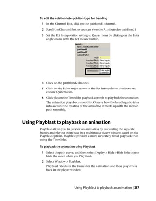 To edit the rotation interpolation type for blending

         1 In the Channel Box, click on the pairBlend1 channel.

         2 Scroll the Channel Box so you can view the Attributes for pairBlend1.

         3 Set the Rot Interpolation setting to Quaternions by clicking on the Euler
           angles name with the left mouse button.




         4 Click on the pairBlend2 channel.

         5 Click on the Euler angles name in the Rot Interpolation attribute and
           choose Quaternions.

         6 Click play on the Timeslider playback controls to play back the animation.
            The animation plays back smoothly. Observe how the blending also takes
            into account the rotation of the aircraft so it meets up with the motion
            path smoothly.



Using Playblast to playback an animation
        Playblast allows you to preview an animation by calculating the separate
        frames and playing them back in a multimedia player window based on the
        Playblast options. Playblast provides a more accurately timed playback than
        using the Timeslider.

        To playback the animation using Playblast

         1 Select the path curve, and then select Display > Hide > Hide Selection to
           hide the curve while you Playblast.

         2 Select Window > Playblast.
            Playblast calculates the frames for the animation and then plays them
            back in the player window.




                                  Using Playblast to playback an animation | 237
 