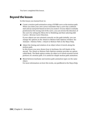 You have completed this lesson.



Beyond the lesson
           In this lesson you learned how to:

           ■   Create a motion path animation using a NURBS curve as the motion path.
               When you draw your own curves remember that a curve has a defined
               start and an end point based on how you create it. If your object is initially
               positioned at the wrong end of the curve, you can reverse the direction of
               the curve by setting the Menu Set to Modeling and then selecting Edit
               Curves > Reverse Curve Direction.
               If your objects are not oriented correctly on the path initially, you can
               change the options in the Attach to Motion Path Options window. See
               Animate > Motion Paths > Attach to Motion Path in the Maya Help.

           ■   Adjust the timing and rotation of an object when it travels along the
               motion path.
               In this lesson you were shown how to keyframe the roll (bank) of the
               aircraft. The Attach to Motion Path Options window provides an option
               called Bank. The Bank option rotates an object as it travels around curved
               portions of a motion path. It is useful for simple motion path animation.

           ■   Blend between keyframe and motion path animation types on the same
               object.
               For more information on how this works, see pairBlend in the Maya Help.




238 | Chapter 6 Animation
 