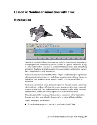 Lesson 4: Nonlinear animation with Trax

Introduction




       Nonlinear animation allows you to create and edit an animation sequence by
       arranging smaller animation sequences (known as clips) on a timeline. A clip
       is a time-independent sequence of animation that you create from an existing
       animation (keyframe animation, expressions, constraints, and motion capture
       data - except motion path animation).

       Nonlinear animation tools in Maya® TraxTM give you the ability to experiment
       with your animation sequences and character animations without having to
       redo all of your work when you want to modify or construct a different
       animation.
       Nonlinear animation is a non-destructive process. You can modify a particular
       clip’s attributes without affecting the source animation: the source material
       remains untouched. This makes nonlinear animation useful when you want
       to experiment, iterate, or change a particular animation sequence.
       The primary tool for working with nonlinear animation is the Trax Editor.
       You can also store your clips for future use by creating a library of clips.
       In this lesson you learn how to:

       ■   Key animation sequences for use as nonlinear clips in Trax.




                                  Lesson 4: Nonlinear animation with Trax | 239
 