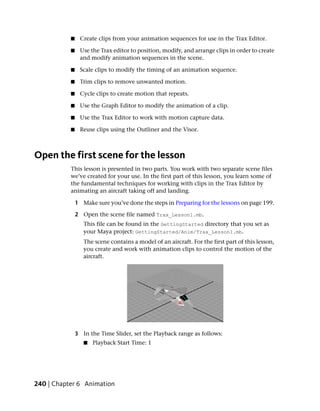 ■    Create clips from your animation sequences for use in the Trax Editor.

           ■    Use the Trax editor to position, modify, and arrange clips in order to create
                and modify animation sequences in the scene.

           ■    Scale clips to modify the timing of an animation sequence.

           ■    Trim clips to remove unwanted motion.

           ■    Cycle clips to create motion that repeats.

           ■    Use the Graph Editor to modify the animation of a clip.

           ■    Use the Trax Editor to work with motion capture data.

           ■    Reuse clips using the Outliner and the Visor.



Open the first scene for the lesson
           This lesson is presented in two parts. You work with two separate scene files
           we’ve created for your use. In the first part of this lesson, you learn some of
           the fundamental techniques for working with clips in the Trax Editor by
           animating an aircraft taking off and landing.

               1 Make sure you’ve done the steps in Preparing for the lessons on page 199.

               2 Open the scene file named Trax_Lesson1.mb.
                  This file can be found in the GettingStarted directory that you set as
                  your Maya project: GettingStarted/Anim/Trax_Lesson1.mb.
                  The scene contains a model of an aircraft. For the first part of this lesson,
                  you create and work with animation clips to control the motion of the
                  aircraft.




               3 In the Time Slider, set the Playback range as follows:
                  ■   Playback Start Time: 1




240 | Chapter 6 Animation
 