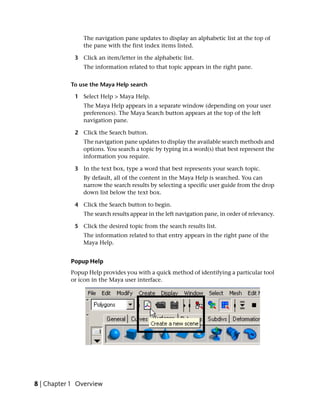 The navigation pane updates to display an alphabetic list at the top of
                the pane with the first index items listed.

             3 Click an item/letter in the alphabetic list.
                The information related to that topic appears in the right pane.


           To use the Maya Help search

             1 Select Help > Maya Help.
                The Maya Help appears in a separate window (depending on your user
                preferences). The Maya Search button appears at the top of the left
                navigation pane.

             2 Click the Search button.
                The navigation pane updates to display the available search methods and
                options. You search a topic by typing in a word(s) that best represent the
                information you require.

             3 In the text box, type a word that best represents your search topic.
                By default, all of the content in the Maya Help is searched. You can
                narrow the search results by selecting a specific user guide from the drop
                down list below the text box.

             4 Click the Search button to begin.
                The search results appear in the left navigation pane, in order of relevancy.

             5 Click the desired topic from the search results list.
                The information related to that entry appears in the right pane of the
                Maya Help.


           Popup Help
           Popup Help provides you with a quick method of identifying a particular tool
           or icon in the Maya user interface.




8 | Chapter 1 Overview
 