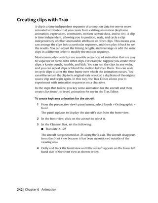 Creating clips with Trax
           A clip is a time-independent sequence of animation data for one or more
           animated attributes that you create from existing animation (keyframe
           animation, expressions, constraints, motion capture data, and so on). A clip
           is time independent, allowing you to position, scale, and cycle a clip
           independently of other animatable attributes or other clips. This means you
           can arrange the clips into a particular sequence, and then play it back to see
           the results. You can adjust the timing, length, and rearrange or edit the same
           clips in a different order to modify the motion sequence.
           Most commonly-used clips are reusable sequences of animation that are easy
           to sequence or blend with other clips. For example, suppose you create three
           clips: a karate punch, tumble, and kick. You can run the clips in any order,
           and you can repeat clips or blend the motion between them. You can scale
           or cycle clips to alter the time frame over which the animation occurs. You
           can either return the clip to its original state or reload a duplicate of the original
           source clip and begin again. In this way, the Trax Editor allows you to
           experiment with animation sequences on a character.
           In the steps that follow, you key some animation for the aircraft and then
           create clips from the keyed animation for use in the Trax Editor.

           To create keyframe animation for the aircraft

            1 From the perspective view’s panel menu, select Panels > Orthographic >
              front.
                The panel updates to display the aircraft’s side from the front view.

            2 In the front view, click on the aircraft to select it.

            3 In the Channel Box, set the following:
                ■   Translate X: -25

                The aircraft is repositioned at -25 along the X axis. The aircraft disappears
                from the front view because it has been repositioned outside of the
                viewing area.

            4 Dolly and track the front view until the aircraft appears on the lower left
              hand side of the front view as shown below.




242 | Chapter 6 Animation
 