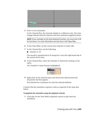 5 Press s to set a keyframe.
    In the Channel Box, the channels display in a different color. The color
    change indicates that the channels now have animation applied to them.

    NOTE If you normally use the Auto Keyframe function, you must shut it off
    for this lesson. For more information see Auto Key in the Maya Help.

 6 In the Time Slider, set the current time indicator to frame 240.

 7 In the Channel Box, set the following:
    ■   Translate X: 25

    The aircraft is repositioned at 25 along the X axis (the right hand side of
    the current front view).

 8 In the Channel Box, select the Translate X channel by clicking on the
   name.
    The Translate X name becomes highlighted.




 9 Right-click on the selected name and choose Key Selected from the
   drop-down list that appears.
    Key Selected sets a keyframe for only the selected attribute.

Confirm that the animation sequence works as expected in the steps that
follow.

To playback the animation using the playback controls

 1 Click play on the Time Slider’s playback control to play back the
   animation.




                                             Creating clips with Trax | 243
 