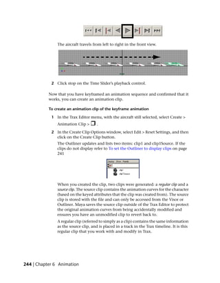 The aircraft travels from left to right in the front view.




            2 Click stop on the Time Slider’s playback control.

           Now that you have keyframed an animation sequence and confirmed that it
           works, you can create an animation clip.

           To create an animation clip of the keyframe animation

            1 In the Trax Editor menu, with the aircraft still selected, select Create >
               Animation Clip >       .

            2 In the Create Clip Options window, select Edit > Reset Settings, and then
              click on the Create Clip button.
               The Outliner updates and lists two items: clip1 and clip1Source. If the
               clips do not display refer to To set the Outliner to display clips on page
               241




               When you created the clip, two clips were generated: a regular clip and a
               source clip. The source clip contains the animation curves for the character
               (based on the keyed attributes that the clip was created from). The source
               clip is stored with the file and can only be accessed from the Visor or
               Outliner. Maya saves the source clip outside of the Trax Editor to protect
               the original animation curves from being accidentally modified and
               ensures you have an unmodified clip to revert back to.
               A regular clip (referred to simply as a clip) contains the same information
               as the source clip, and is placed in a track in the Trax timeline. It is this
               regular clip that you work with and modify in Trax.




244 | Chapter 6 Animation
 