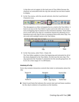 A clip does not yet appear in the track area of Trax Editor because the
       character set associated with the clip (the aircraft) has not been loaded
       to display.

    3 In the Trax menu, with the aircraft selected, click the Load Selected
      Characters icon.




       The clip appears as a blue rectangular box in a track in the Trax Editor. A
       track is an area in the Trax Editor to place and work with one or more
       non-overlapping clips in relation to the animation timeline. Tracks allow
       you to work with your clips in a nonlinear manner by allowing you to
       reposition and scale clips in time or juxtapose them with other clips. You
       can work with multiple tracks in the Trax Editor.




    4 In the Trax menu, select View > Frame All.
       The Trax Editor updates to show the beginning and end point for all of
       the items displayed in the Trax Editor. (In this case the new clip.) The
       clip represents the Translate X animation for the aircraft going from -25
       to 25, for a time range of 1 to 240 frames.


Anatomy of a clip
Every clip contains interaction controls that relate to information about the
clip:




■    Frame In and Frame Out indicates the current start and end frame numbers
     for the clip in relation to its position on the timeline.




                                                 Creating clips with Trax | 245
 