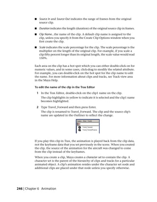 ■    Source In and Source Out indicates the range of frames from the original
                source clip.

           ■    Duration indicates the length (duration) of the original source clip in frames.

           ■    Clip Name...the name of the clip. A default clip name is assigned to the
                clip, unless you specify it from the Create Clip Options window when you
                first create the clip.

           ■    Scale indicates the scale percentage for the clip. The scale percentage is the
                multiplier on the length of the original clip. For example, if you scale a
                clip fifty percent longer than its original length, the scale value would read
                150%.

           Each area on the clip has a hot spot which you can either double-click on for
           numeric values, and in some cases, click-drag to modify the related attribute.
           For example, you can double-click on the hot spot for the clip name to edit
           the name. For more information about clips and tracks, see Track view area
           in the Maya Help.

           To edit the name of the clip in the Trax Editor

               1 In the Trax Editor, double-click on the clip1 name on the clip.
                  The clip highlights in yellow to indicate it is selected and the clip1 name
                  becomes highlighted.

               2 Type Travel_Forward and then press Enter.
                  The clip is renamed to Travel_Forward. The clip and the source clip’s
                  name are updated in the Outliner to reflect the change.




           If you play this clip in Trax, the animation is played back from the clip data,
           not the keyframe data that you set previously in the scene. When you created
           the clip, the source of the animation for the aircraft was changed to come
           from the clip instead of the keyframes.
           When you create a clip, Maya creates a character set to contain the clip. A
           character set is the parent of the hierarchy of clips and tracks for a particular
           animated object. A clip’s animation resides under the character set node and
           additional clips are placed under that node unless you specify otherwise.




246 | Chapter 6 Animation
 