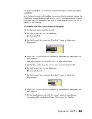 For more information see Nonlinear animation components in Trax in the
Maya Help.
Now that you have created your first animation clip and renamed it using the
Trax Editor, you need to create a few more clips by setting additional keys and
creating clips of the sequences. You need to create separate clips of the aircraft
taking off and landing.

To create an animation clip of the aircraft taking off

 1 In the scene view, select the aircraft.

 2 In the Channel Box, set the following:
     ■   Translate Y: 0

 3 In the Channel Box, select the Translate Y name so it becomes
   highlighted.




 4 Right-click on the name and choose Key Selected to set a keyframe for
   this position.
     Key Selected sets a keyframe for only the selected attribute.

 5 In the Time Slider, drag the current time indicator to frame 60.

 6 In the Channel Box, set the following:
     ■   Translate Y: 7.0

 7 In the Channel Box, select the Translate Y name so it becomes
   highlighted.




 8 Right-click on the name and choose Key Selected to set a keyframe for
   this position.

 9 In the Trax Editor menu, with the aircraft selected, select Create >
   Animation Clip (or click the Create Clip icon on the Toolbar).




                                                Creating clips with Trax | 247
 