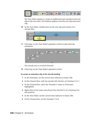 The Trax Editor updates to create an additional track and places the new
               clip on the new track. The Outliner updates to list the new clip and source
               clip.

           10 In the Trax Editor, double-click on the new clip and rename it to
              Aircraft_Rise.




           11 Click play on the Time Slider’s playback control to play back the
              animation.




               The aircraft rises as it travels forward.

           12 Click stop on the Time Slider’s playback control.

           To create an animation clip of the aircraft landing

            1 In the Timeslider, set the current time indicator to frame 180.

            2 In the Channel Box, with the aircraft still selected, set Translate Y to 7.

            3 In the Channel Box, select the Translate Y name so it becomes
              highlighted.

            4 Right-click on the name and choose Key Selected to set a keyframe for
              this position.

            5 In the Time Slider, set the current time indicator to frame 240.

            6 In the Channel Box, set the Translate Y to 0.




248 | Chapter 6 Animation
 
