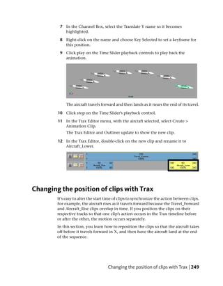 7 In the Channel Box, select the Translate Y name so it becomes
           highlighted.

         8 Right-click on the name and choose Key Selected to set a keyframe for
           this position.

         9 Click play on the Time Slider playback controls to play back the
           animation.




             The aircraft travels forward and then lands as it nears the end of its travel.

        10 Click stop on the Time Slider’s playback control.

        11 In the Trax Editor menu, with the aircraft selected, select Create >
           Animation Clip.
             The Trax Editor and Outliner update to show the new clip.

        12 In the Trax Editor, double-click on the new clip and rename it to
           Aircraft_Lower.




Changing the position of clips with Trax
        It’s easy to alter the start time of clips to synchronize the action between clips.
        For example, the aircraft rises as it travels forward because the Travel_Forward
        and Aircraft_Rise clips overlap in time. If you position the clips on their
        respective tracks so that one clip’s action occurs in the Trax timeline before
        or after the other, the motion occurs separately.
        In this section, you learn how to reposition the clips so that the aircraft takes
        off before it travels forward in X, and then have the aircraft land at the end
        of the sequence.




                                     Changing the position of clips with Trax | 249
 