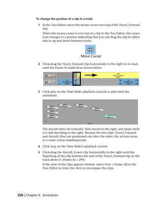 To change the position of a clip in a track

            1 In the Trax Editor, move the mouse cursor over top of the Travel_Forward
              clip.
               When the mouse cursor is over top of a clip in the Trax Editor, the cursor
               icon changes to a pointer indicating that you can drag the clip to either
               side or up and down between tracks.




            2 Click-drag the Travel_Forward clip horizontally to the right in its track
              until the Frame In reads 60 as shown below.




            3 Click play on the Time Slider playback controls to play back the
              animation.




               The aircraft takes off vertically, then travels to the right, and lands while
               it is still travelling to the right. Because the two clips (Travel_Forward
               and Aircraft_Rise) are positioned one after the other, the actions occur
               in a series versus simultaneously.

            4 Click stop on the Time Slider’s playback control.

            5 Click-drag the Aircraft_Lower clip horizontally to the right until the
              beginning of the clip matches the end of the Travel_Forward clip on the
              track above it. (Frame In = 299)
               If the view of the clips appears limited, select View > Frame All in the
               Trax Editor to resize the view to encompass the clips.




250 | Chapter 6 Animation
 