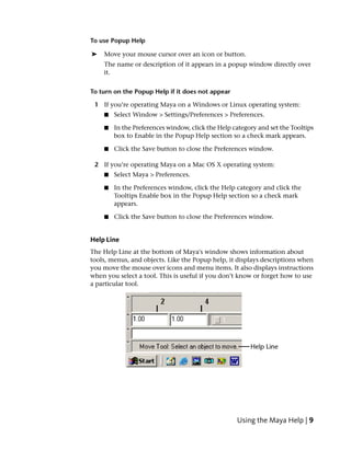 To use Popup Help

➤   Move your mouse cursor over an icon or button.
    The name or description of it appears in a popup window directly over
    it.


To turn on the Popup Help if it does not appear

 1 If you’re operating Maya on a Windows or Linux operating system:
    ■   Select Window > Settings/Preferences > Preferences.

    ■   In the Preferences window, click the Help category and set the Tooltips
        box to Enable in the Popup Help section so a check mark appears.

    ■   Click the Save button to close the Preferences window.

 2 If you’re operating Maya on a Mac OS X operating system:
    ■   Select Maya > Preferences.

    ■   In the Preferences window, click the Help category and click the
        Tooltips Enable box in the Popup Help section so a check mark
        appears.

    ■   Click the Save button to close the Preferences window.


Help Line
The Help Line at the bottom of Maya's window shows information about
tools, menus, and objects. Like the Popup help, it displays descriptions when
you move the mouse over icons and menu items. It also displays instructions
when you select a tool. This is useful if you don’t know or forget how to use
a particular tool.




                                                   Using the Maya Help | 9
 