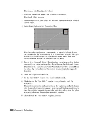 The selected clip highlights in yellow.

            2 From the Trax menu, select View > Graph Anim Curves.
               The Graph Editor appears.

            3 In the Graph Editor, shift-select the two keys on the animation curve as
              shown below.

            4 In the Graph Editor, select Tangents > Flat.




               The shape of the animation curve updates to a gentle S-shape. Setting
               the tangents for the animation curve in this manner modifies the clip’s
               animation to cause the aircraft to accelerate when it first rises, and
               decelerate when it nears the end of its vertical travel.

            5 Repeat steps 1 through 4 to set the animation curve tangents in a similar
              manner for the two remaining clips: Travel_Forward and Aircraft_Lower.
               The shape of the animation curve for Aircraft_Lower will be reversed from
               the other clip curves because the motion is occurring in the opposite
               direction.

            6 Close the Graph Editor window.

            7 Set the Time Slider’s current time indicator to frame 1.

            8 Click play on the Time Slider’s playback control to play back the
              animation.
               The motion accelerates and decelerates at the beginning and end of each
               clip. As a result, the motion appears more natural. It’s important to note
               that the modified tangents for each clip are independent from the other
               animation clips and do not affect any other motion.

            9 Click stop on the Time Slider’s playback control.




252 | Chapter 6 Animation
 
