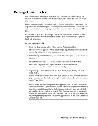 Reusing clips within Trax
        You can save and reuse clips for future use. You can key specific types of
        motion or attribute effects, save them as clips, and reuse the clips for other
        characters.
        When you reuse a clip created for one character and apply it to another, the
        clip attributes must be mapped to correspond between the two characters. For
        more information, see Mapping animation between characters in the Maya
        Help.
        In this lesson, you work with clips created for this aircraft animation. The
        clips contain animation to make the aircraft shift to the left and right and
        bank left and right.

        To load a clip from disk

         1 From the Trax menu, select File > Import Animation Clip.
            The File Browser appears. When importing a clip, the File Browser defaults
            to the clip directory of your current project.

         2 Find the clip file named Bank_Left.ma in the GettingStarted/Anim/clips
           directory.

         3 Select the file named Bank_Left.ma and click the Import button.
            The clip is imported and appears in the Outliner named as
            Bank_LeftSource to indicate it is a source clip.

         4 Repeat steps 1 and 2 to import the clips Bank_Right, Shift_Left and
           Shift_Right.
            When you have finished, four new clips appear in the Outliner as source
            clips. In the steps that follow, you place and position the clips on tracks
            in the Trax Editor.

            NOTE When you import clips they also appear in, and can be accessed from,
            the Visor (Window > General Editors > Visor). The Visor is a graphical interface
            that allows you to import items that reside on disk or in your current file (
            such as files, textures, clips, or poses). Clips that are assigned to a character
            in Trax will appear listed under the Character Clips tab in the Visor. Clips that
            have not yet been placed on a track will appear listed in the Visor under the
            Unused Clips tab.




                                                        Reusing clips within Trax | 253
 