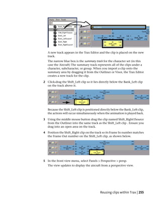 A new track appears in the Trax Editor and the clip is placed on the new
   track.
   The narrow blue box is the summary track for the character set (in this
   case the Aircraft) The summary track represents all of the clips under a
   character, subcharacter, or group. When you import a clip onto the
   summary area by dragging it from the Outliner or Visor, the Trax Editor
   creates a new track for the clip.

2 Click-drag the Shift_Left clip so it lies directly below the Bank_Left clip
  on the track above it.




   Because the Shift_Left clip is positioned directly below the Bank_Left clip,
   the actions will occur simultaneously when the animation is played back.

3 Using the middle mouse button drag the clip named Shift_Right1Source
  from the Outliner into the same track as the Shift_Left clip . Ensure you
  drag into an open area on the track.

4 Position the Shift_Right clip on the track so its Frame In number matches
  the Frame Out number on the Shift_Left clip, as shown below.




5 In the front view menu, select Panels > Perspective > persp.
   The view updates to display the aircraft from a perspective view.




                                            Reusing clips within Trax | 255
 