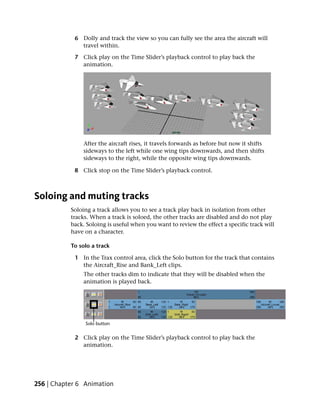 6 Dolly and track the view so you can fully see the area the aircraft will
              travel within.

            7 Click play on the Time Slider’s playback control to play back the
              animation.




               After the aircraft rises, it travels forwards as before but now it shifts
               sideways to the left while one wing tips downwards, and then shifts
               sideways to the right, while the opposite wing tips downwards.

            8 Click stop on the Time Slider’s playback control.



Soloing and muting tracks
           Soloing a track allows you to see a track play back in isolation from other
           tracks. When a track is soloed, the other tracks are disabled and do not play
           back. Soloing is useful when you want to review the effect a specific track will
           have on a character.

           To solo a track

            1 In the Trax control area, click the Solo button for the track that contains
              the Aircraft_Rise and Bank_Left clips.
               The other tracks dim to indicate that they will be disabled when the
               animation is played back.




            2 Click play on the Time Slider’s playback control to play back the
              animation.




256 | Chapter 6 Animation
 