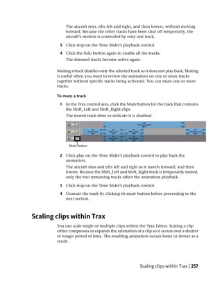 The aircraft rises, tilts left and right, and then lowers, without moving
            forward. Because the other tracks have been shut off temporarily, the
            aircraft’s motion is controlled by only one track.

         3 Click stop on the Time Slider’s playback control.

         4 Click the Solo button again to enable all the tracks.
             The dimmed tracks become active again.

        Muting a track disables only the selected track so it does not play back. Muting
        is useful when you want to review the animation on one or more tracks
        together without specific tracks being activated. You can mute one or more
        tracks.

        To mute a track

         1 In the Trax control area, click the Mute button for the track that contains
           the Shift_Left and Shift_Right clips.
             The muted track dims to indicate it is disabled.




         2 Click play on the Time Slider’s playback control to play back the
           animation.
            The aircraft rises and tilts left and right as it travels forward, and then
            lowers. Because the Shift_Left and Shift_Right track is temporarily muted,
            only the two remaining tracks affect the animation playback.

         3 Click stop on the Time Slider’s playback control.

         4 Unmute the track by clicking its mute button before proceeding to the
           next section.



Scaling clips within Trax
        You can scale single or multiple clips within the Trax Editor. Scaling a clip
        either compresses or expands the animation of a clip so it occurs over a shorter
        or longer period of time. The resulting animation occurs faster or slower as a
        result.




                                                      Scaling clips within Trax | 257
 
