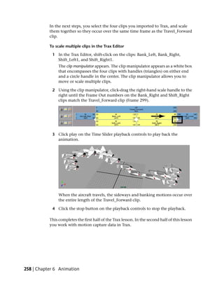 In the next steps, you select the four clips you imported to Trax, and scale
           them together so they occur over the same time frame as the Travel_Forward
           clip.

           To scale multiple clips in the Trax Editor

            1 In the Trax Editor, shift-click on the clips: Bank_Left, Bank_Right,
              Shift_Left1, and Shift_Right1.
                The clip manipulator appears. The clip manipulator appears as a white box
                that encompasses the four clips with handles (triangles) on either end
                and a circle handle in the center. The clip manipulator allows you to
                move or scale multiple clips.

            2 Using the clip manipulator, click-drag the right-hand scale handle to the
              right until the Frame Out numbers on the Bank_Right and Shift_Right
              clips match the Travel_Forward clip (Frame 299).




            3 Click play on the Time Slider playback controls to play back the
              animation.




                When the aircraft travels, the sideways and banking motions occur over
                the entire length of the Travel_Forward clip.

            4 Click the stop button on the playback controls to stop the playback.

           This completes the first half of the Trax lesson. In the second half of this lesson
           you work with motion capture data in Trax.




258 | Chapter 6 Animation
 
