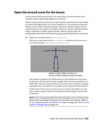 Open the second scene for the lesson
        In this second half of this lesson, you work with a second scene file that
        contains motion capture data applied to a skeleton.
        Motion capture data is produced by capturing the movement of a real human
        or animal and digitizing it so it can be applied to a 3D animation character.
        Motion capture data contains keyframe animation. Motion capture data is
        useful because it can capture the subtle nuances of motion and gesture that
        make a character’s actions appear life-like. Motion capture data can
        substantially reduce the work related to posing and keyframing your characters.

        ➤   Open the scene file named Trax_Lesson2.ma.
            This file can be found in the GettingStarted directory that you set as
            your Maya project: GettingStarted/Anim/clips.




            The skeleton appears in the Maya scene in the standard da Vinci pose.
            In this pose, the character stands straight with its arms extended out to
            either side. This pose is useful when you need to skin a character, retarget
            animation from one skeleton to another, or set a rest pose for the skeleton.
            In this half of the lesson you learn how to use the Trax Editor to work
            with motion capture data by extending and redirecting the motion for
            a character.

            NOTE If you are beginning the lesson from this point, you must first set your
            panel layouts and display settings for the Trax Editor and Outliner. Refer to
            To set a panel layout for use with the Trax Editor on page 241 and To set the
            Outliner to display clips on page 241.




                                      Open the second scene for the lesson | 259
 