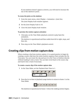 If your skeleton doesn’t appear as shown, you will need to increase the
                size of the skeleton’s joints.


           To resize the joints on the skeleton

            1 From the main menu, select Display > Animation > Joint Size.
                The Joint Display Scale window appears.

            2 Set the Joint Display Scale to 10.

            3 Close the Joint Display Scale window.

           To preview the motion capture animation

            1 Click play on the Time Slider playback controls to play back the
              animation.
                The skeleton is repositioned and then walks from left to right, stops, and
                then sits.

            2 Press stop on the Time Slider’s playback control.



Creating clips from motion capture data
           When creating a clip from motion capture, it is a good practice to begin by
           creating a source clip from the entire motion sequence that excludes the Da
           Vinci pose. You can create the clip and save it to the Visor or Outliner directly
           without loading it onto a track. You can later revert back to the source clip
           and load it into a track if necessary.

           To create a source clip of the motion capture data

            1 In the Time Slider, set the Playback Start Time to 1.




            2 Press the Go to Start of playback range button to return to frame 1 in the
              Time Slider.




                The skeleton is repositioned at frame 1 where the walking motion begins.




260 | Chapter 6 Animation
 