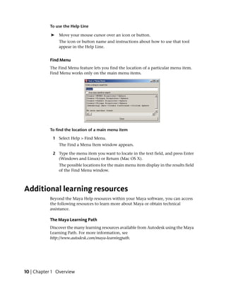 To use the Help Line

            ➤   Move your mouse cursor over an icon or button.
                The icon or button name and instructions about how to use that tool
                appear in the Help Line.


           Find Menu
           The Find Menu feature lets you find the location of a particular menu item.
           Find Menu works only on the main menu items.




           To find the location of a main menu item

             1 Select Help > Find Menu.
                The Find a Menu Item window appears.

             2 Type the menu item you want to locate in the text field, and press Enter
               (Windows and Linux) or Return (Mac OS X).
                The possible locations for the main menu item display in the results field
                of the Find Menu window.



Additional learning resources
           Beyond the Maya Help resources within your Maya software, you can access
           the following resources to learn more about Maya or obtain technical
           assistance.

           The Maya Learning Path
           Discover the many learning resources available from Autodesk using the Maya
           Learning Path. For more information, see
           http://www.autodesk.com/maya-learningpath.




10 | Chapter 1 Overview
 