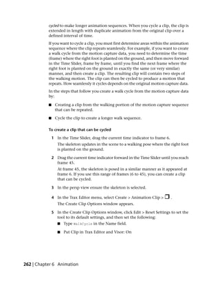 cycled to make longer animation sequences. When you cycle a clip, the clip is
           extended in length with duplicate animation from the original clip over a
           defined interval of time.
           If you want to cycle a clip, you must first determine areas within the animation
           sequence where the clip repeats seamlessly. For example, if you want to create
           a walk cycle from the motion capture data, you need to determine the time
           (frame) where the right foot is planted on the ground, and then move forward
           in the Time Slider, frame by frame, until you find the next frame where the
           right foot is planted on the ground in exactly the same (or very similar)
           manner, and then create a clip. The resulting clip will contain two steps of
           the walking motion. The clip can then be cycled to produce a motion that
           repeats. How seamlessly it cycles depends on the original motion capture data.
           In the steps that follow you create a walk cycle from the motion capture data
           by:

           ■    Creating a clip from the walking portion of the motion capture sequence
                that can be repeated.

           ■    Cycle the clip to create a longer walk sequence.

           To create a clip that can be cycled

               1 In the Time Slider, drag the current time indicator to frame 6.
                  The skeleton updates in the scene to a walking pose where the right foot
                  is planted on the ground.

               2 Drag the current time indicator forward in the Time Slider until you reach
                 frame 45.
                  At frame 45, the skeleton is posed in a similar manner as it appeared at
                  frame 6. If you use this range of frames (6 to 45), you can create a clip
                  that can be cycled.

               3 In the persp view ensure the skeleton is selected.

               4 In the Trax Editor menu, select Create > Animation Clip >         .
                  The Create Clip Options window appears.

               5 In the Create Clip Options window, click Edit > Reset Settings to set the
                 tool to its default settings, and then set the following:
                  ■   Type WalkCycle in the Name field.

                  ■   Put Clip in Trax Editor and Visor: On




262 | Chapter 6 Animation
 