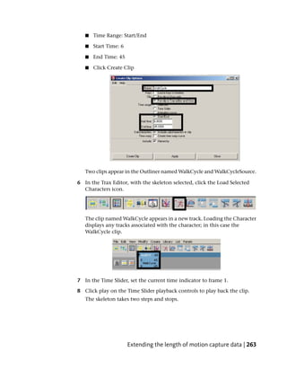 ■   Time Range: Start/End

   ■   Start Time: 6

   ■   End Time: 45

   ■   Click Create Clip




   Two clips appear in the Outliner named WalkCycle and WalkCycleSource.

6 In the Trax Editor, with the skeleton selected, click the Load Selected
  Characters icon.




   The clip named WalkCycle appears in a new track. Loading the Character
   displays any tracks associated with the character; in this case the
   WalkCycle clip.




7 In the Time Slider, set the current time indicator to frame 1.

8 Click play on the Time Slider playback controls to play back the clip.
   The skeleton takes two steps and stops.




                       Extending the length of motion capture data | 263
 