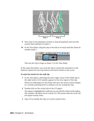 9 Press stop on the playback controls to stop the playback and reset the
              current time indicator to frame 1.

           10 In the Trax Editor, drag the clip to the left in its track until the Frame In
              number reads 1.




               This sets the clip to begin at frame 1 in the Time Slider.

           In the steps that follow, you cycle the clip to extend the animation so the
           skeleton repeats the two step motion and travels farther in the scene.

           To cycle the motion for the walk clip

            1 In the Trax Editor, shift-drag the lower right corner of the Walk clip to
              the right until a C2.0 number appears in the new region of the clip.
               When you shift-drag over the Frame Out area, the mouse cursor changes
               to a circular pointing arrow to indicate you are cycling the clip.

            2 Double-click on the cycled clip in the C2 region.
               The region is highlighted to indicate you can edit the values in the region.
               The number will likely not be exactly 2.0. This means that the cycle will
               not repeat exactly twice.

            3 Type 2.0 to modify the clip so it cycles exactly twice.




264 | Chapter 6 Animation
 