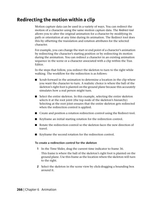 Redirecting the motion within a clip
           Motion capture data can be used in a variety of ways. You can redirect the
           motion of a character using the same motion capture data. The Redirect tool
           allows you to alter the original animation for a character by modifying its
           path or orientation at any time during its animation. The Redirect tool does
           this by offsetting the translation and rotation attributes for the selected
           character.
           For example, you can change the start or end point of a character’s animation
           by redirecting the character’s starting position or by redirecting its motion
           during the animation. You can redirect a character in an existing animation
           sequence in the scene or a character associated with a clip within the Trax
           Editor.
           In the steps that follow, you redirect the skeleton to turn to the right while
           walking. The workflow for the redirection is as follows:

           ■    Scrub forward in the animation to determine a location in the clip where
                you want the character to turn. A realistic choice is where the ball of the
                skeleton’s right foot is planted on the ground plane because this accurately
                simulates how a real person might turn.

           ■    Select the entire skeleton. In this example, selecting the entire skeleton
                selects it at the root joint (the top node of the skeleton’s hierarchy)
                Selecting at the root joint ensures that the entire skeleton gets redirected
                when the redirection control is applied.

           ■    Create and position a rotation redirection control using the Redirect tool.

           ■    Keyframe an initial starting rotation for the redirection control.

           ■    Rotate the redirection control so the skeleton faces the new direction of
                travel.

           ■    Keyframe the second rotation for the redirection control.

           To create a redirection control for the skeleton

               1 In the Time Slider, drag the current time indicator to frame 36.
                  This frame is where the ball of the skeleton’s right foot is planted on the
                  ground plane. Use this frame as the location where the skeleton will turn
                  to the right.

               2 Select the skeleton in the scene view by click-dragging a bounding box
                 around it.




266 | Chapter 6 Animation
 