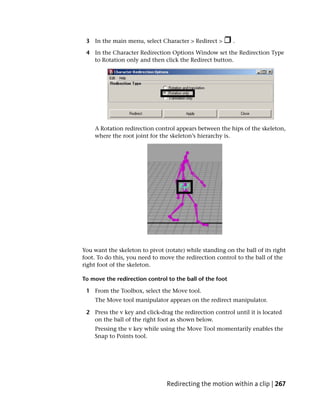 3 In the main menu, select Character > Redirect >        .

 4 In the Character Redirection Options Window set the Redirection Type
   to Rotation only and then click the Redirect button.




    A Rotation redirection control appears between the hips of the skeleton,
    where the root joint for the skeleton’s hierarchy is.




You want the skeleton to pivot (rotate) while standing on the ball of its right
foot. To do this, you need to move the redirection control to the ball of the
right foot of the skeleton.

To move the redirection control to the ball of the foot

 1 From the Toolbox, select the Move tool.
    The Move tool manipulator appears on the redirect manipulator.

 2 Press the v key and click-drag the redirection control until it is located
   on the ball of the right foot as shown below.
    Pressing the v key while using the Move Tool momentarily enables the
    Snap to Points tool.




                                Redirecting the motion within a clip | 267
 