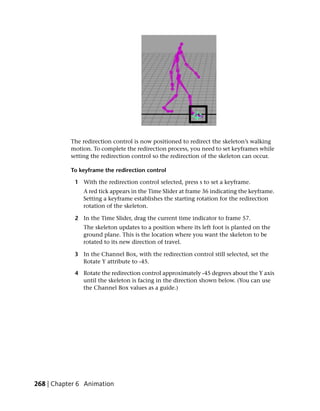 The redirection control is now positioned to redirect the skeleton’s walking
           motion. To complete the redirection process, you need to set keyframes while
           setting the redirection control so the redirection of the skeleton can occur.

           To keyframe the redirection control

            1 With the redirection control selected, press s to set a keyframe.
               A red tick appears in the Time Slider at frame 36 indicating the keyframe.
               Setting a keyframe establishes the starting rotation for the redirection
               rotation of the skeleton.

            2 In the Time Slider, drag the current time indicator to frame 57.
               The skeleton updates to a position where its left foot is planted on the
               ground plane. This is the location where you want the skeleton to be
               rotated to its new direction of travel.

            3 In the Channel Box, with the redirection control still selected, set the
              Rotate Y attribute to -45.

            4 Rotate the redirection control approximately -45 degrees about the Y axis
              until the skeleton is facing in the direction shown below. (You can use
              the Channel Box values as a guide.)




268 | Chapter 6 Animation
 