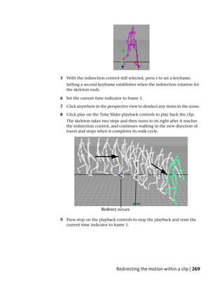 5 With the redirection control still selected, press s to set a keyframe.
   Setting a second keyframe establishes when the redirection rotation for
   the skeleton ends.

6 Set the current time indicator to frame 1.

7 Click anywhere in the perspective view to deselect any items in the scene.

8 Click play on the Time Slider playback controls to play back the clip.
   The skeleton takes two steps and then turns to its right after it reaches
   the redirection control, and continues walking in the new direction of
   travel and stops when it completes its walk cycle.




9 Press stop on the playback controls to stop the playback and reset the
  current time indicator to frame 1.




                               Redirecting the motion within a clip | 269
 