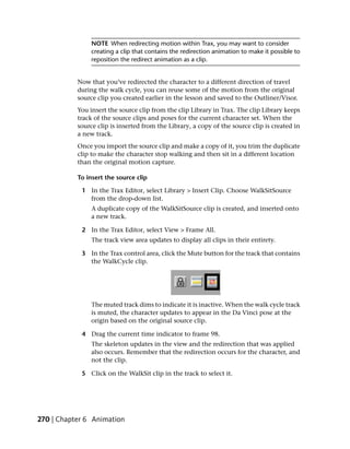 NOTE When redirecting motion within Trax, you may want to consider
                creating a clip that contains the redirection animation to make it possible to
                reposition the redirect animation as a clip.


           Now that you’ve redirected the character to a different direction of travel
           during the walk cycle, you can reuse some of the motion from the original
           source clip you created earlier in the lesson and saved to the Outliner/Visor.
           You insert the source clip from the clip Library in Trax. The clip Library keeps
           track of the source clips and poses for the current character set. When the
           source clip is inserted from the Library, a copy of the source clip is created in
           a new track.
           Once you import the source clip and make a copy of it, you trim the duplicate
           clip to make the character stop walking and then sit in a different location
           than the original motion capture.

           To insert the source clip

            1 In the Trax Editor, select Library > Insert Clip. Choose WalkSitSource
              from the drop-down list.
                A duplicate copy of the WalkSitSource clip is created, and inserted onto
                a new track.

            2 In the Trax Editor, select View > Frame All.
                The track view area updates to display all clips in their entirety.

            3 In the Trax control area, click the Mute button for the track that contains
              the WalkCycle clip.




                The muted track dims to indicate it is inactive. When the walk cycle track
                is muted, the character updates to appear in the Da Vinci pose at the
                origin based on the original source clip.

            4 Drag the current time indicator to frame 98.
                The skeleton updates in the view and the redirection that was applied
                also occurs. Remember that the redirection occurs for the character, and
                not the clip.

            5 Click on the WalkSit clip in the track to select it.




270 | Chapter 6 Animation
 