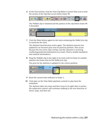 6 In the Trax tool bar, click the Trim Clip Before Current Time icon to trim
   the section of the clip that occurs before frame 98.




    The WalkSit clip is trimmed and the portion of the clip before frame 98
    is discarded.




 7 Click the Mute button again for the track containing the WalkCycle clip
   to reactivate the track.
    The dimmed track becomes active again. The skeleton however has
    updated to an incorrect pose near its previous position. This occurs
    because the two active clips overlap, and the character is receiving
    conflicting positional information as a result. (That is, double translation
    and rotation information.)

 8 Drag the WalkSit clip to the right in its track until its Frame In number
   matches the Frame Out for the WalkCycle clip.
    The pose for the skeleton is updated to the correct position.




 9 Reset the current time indicator to frame 1.

10 Click play on the Time Slider playback controls to play back the
   animation.
    The skeleton takes two steps and then turns to its right after it reaches
    the redirection control, and continues walking in the new direction of
    travel, stops, and then sits.




                                 Redirecting the motion within a clip | 271
 