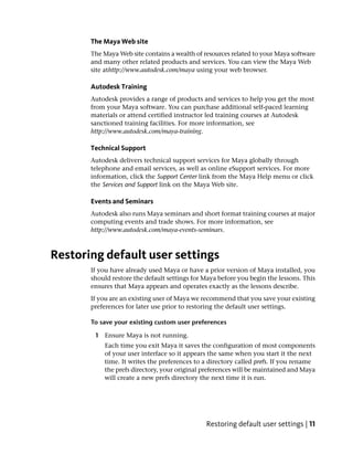 The Maya Web site
       The Maya Web site contains a wealth of resources related to your Maya software
       and many other related products and services. You can view the Maya Web
       site athttp://www.autodesk.com/maya using your web browser.

       Autodesk Training
       Autodesk provides a range of products and services to help you get the most
       from your Maya software. You can purchase additional self-paced learning
       materials or attend certified instructor led training courses at Autodesk
       sanctioned training facilities. For more information, see
       http://www.autodesk.com/maya-training.

       Technical Support
       Autodesk delivers technical support services for Maya globally through
       telephone and email services, as well as online eSupport services. For more
       information, click the Support Center link from the Maya Help menu or click
       the Services and Support link on the Maya Web site.

       Events and Seminars
       Autodesk also runs Maya seminars and short format training courses at major
       computing events and trade shows. For more information, see
       http://www.autodesk.com/maya-events-seminars.



Restoring default user settings
       If you have already used Maya or have a prior version of Maya installed, you
       should restore the default settings for Maya before you begin the lessons. This
       ensures that Maya appears and operates exactly as the lessons describe.
       If you are an existing user of Maya we recommend that you save your existing
       preferences for later use prior to restoring the default user settings.

       To save your existing custom user preferences

        1 Ensure Maya is not running.
           Each time you exit Maya it saves the configuration of most components
           of your user interface so it appears the same when you start it the next
           time. It writes the preferences to a directory called prefs. If you rename
           the prefs directory, your original preferences will be maintained and Maya
           will create a new prefs directory the next time it is run.




                                               Restoring default user settings | 11
 