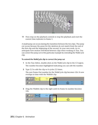 11 Press stop on the playback controls to stop the playback and reset the
              current time indicator to frame 1.

           A small jump cut occurs during the transition between the two clips. The jump
           cut occurs because the poses for the skeleton do not match from the end of
           the first clip and the beginning of the second. In your own work, try to
           anticipate how motion will blend between clips when working in Trax. You
           can correct the jump cut in this particular example by extending the WalkCycle
           clip.

           To extend the WalkCycle clip to correct the jump cut

            1 In the Trax Editor, double-click on the WalkCycle clip in the C2 region.
               The number becomes highlighted indicating you can edit the number.

            2 Type 2.2 to edit the clip so it cycles 2.2 times.
               The new Frame Out number for the WalkCycle clip becomes 126. It now
               overlaps in time with the WalkSit clip.




            3 Drag the WalkSit clip to the right until its Frame In number becomes
              126.




272 | Chapter 6 Animation
 