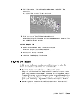 4 Click play on the Time Slider’s playback control to play back the
             animation.
              The jump cut is less noticeable than before.




           5 Press stop on the Time Slider’s playback control.
              You have completed this lesson. Before leaving this lesson, reset the joint
              size back to its default setting.


       To reset the joint size

           1 From the main menu, select Display > Animation.
              The Joint Display Scale window appears.

           2 Set the Joint Display Scale to 1.

           3 Close the Joint Display Scale window.



Beyond the lesson
       In this lesson, you learned some fundamental techniques for using the
       nonlinear animation tools in Trax. You learned how to:

       ■    Key animation sequences for use as nonlinear clips in Trax.
            Clips can contain minimal or many animated attributes. You can create
            clips from existing animation or key animation specifically for use in clips.
            You should consider what attributes you need represented in a clip when
            you key the animation before you decide to use nonlinear animation in
            your work. In this way, a clip can be used to control a specific attribute.

       ■    Create clips from your animation sequences for use in the Trax Editor.




                                                              Beyond the lesson | 273
 