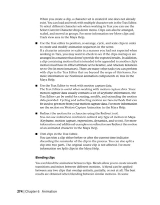 When you create a clip, a character set is created if one does not already
               exist. You can load and work with multiple character sets in the Trax Editor.
               To select different character sets when working in Trax you can use the
               Select Current Character drop-down menu. Clips can also be arranged,
               scaled, and moved as groups. For more information see Move clips and
               Track view area in the Maya Help.

           ■   Use the Trax editor to position, re-arrange, cycle, and scale clips in order
               to create and modify animation sequences in the scene.
               If a character animates or scales in a manner you had not expected when
               working in Trax, you may want to check to see if the clips overlap or are
               arranged in a manner that doesn’t provide the expected results. In addition,
               a clip containing motion that is intended to be appended to another clip’s
               motion must have its Offset attribute set to Relative, and Absolute Rotations
               set to On (in most instances). There are many other tasks you can perform
               with clips in the Trax Editor that are beyond the scope of this lesson. For
               more information see Nonlinear animation components in Trax in the
               Maya Help.

           ■   Use the Trax Editor to work with motion capture data.
               The Trax Editor is useful when working with motion capture data. Since
               motion capture data usually contains a lot of keyframe information, the
               Trax Editor can be useful for creating, modify, and extending the motion
               data provided. Cycling and redirecting motion are two methods that can
               be used to get more from your motion capture data. For more information
               see the section on Motion Capture Animation in the Maya Help.

           ■   Redirect the motion for a character using the Redirect tool.
               You can use redirection controls to redirect any type of motion in Maya
               (Keyframe, motion capture, expressions, dynamics, and so on). For more
               information and additional examples on redirection see Redirect the motion
               of an animated character in the Maya Help.

           ■   Trim clips in the Trax Editor.
               You can trim a clip either before or after the current time indicator
               discarding the remainder of the clip in the process. You can also split a
               clip into two parts. The original source clip is not affected. For more
               information see Split clips in the Maya Help.


           Blending clips
           You can blend the animation between clips. Blends allow you to create smooth
           transitions and mixes between different motions. A blend can be applied
           between any two clips that overlap entirely, partially, or not at all. The best
           results are obtained when blending between similar motions. In some




274 | Chapter 6 Animation
 
