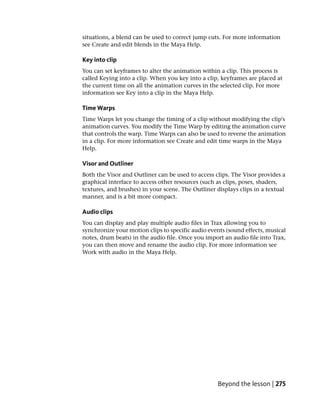 situations, a blend can be used to correct jump cuts. For more information
see Create and edit blends in the Maya Help.

Key into clip
You can set keyframes to alter the animation within a clip. This process is
called Keying into a clip. When you key into a clip, keyframes are placed at
the current time on all the animation curves in the selected clip. For more
information see Key into a clip in the Maya Help.

Time Warps
Time Warps let you change the timing of a clip without modifying the clip's
animation curves. You modify the Time Warp by editing the animation curve
that controls the warp. Time Warps can also be used to reverse the animation
in a clip. For more information see Create and edit time warps in the Maya
Help.

Visor and Outliner
Both the Visor and Outliner can be used to access clips. The Visor provides a
graphical interface to access other resources (such as clips, poses, shaders,
textures, and brushes) in your scene. The Outliner displays clips in a textual
manner, and is a bit more compact.

Audio clips
You can display and play multiple audio files in Trax allowing you to
synchronize your motion clips to specific audio events (sound effects, musical
notes, drum beats) in the audio file. Once you import an audio file into Trax,
you can then move and rename the audio clip. For more information see
Work with audio in the Maya Help.




                                                    Beyond the lesson | 275
 