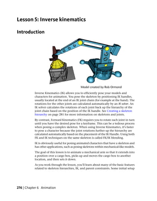 Lesson 5: Inverse kinematics

Introduction




           Inverse Kinematics (IK) allows you to efficiently pose your models and
           characters for animation. You pose the skeleton by positioning IK handles,
           usually located at the end of an IK joint chain (for example at the hand). The
           rotations for the other joints are calculated automatically by an IK solver. An
           IK solver calculates the rotations of each joint back up the hierarchy of the
           joint chain based on the position of the IK handle. See Creating a skeleton
           hierarchy on page 281 for more information on skeletons and joints.
           By contrast, Forward Kinematics (FK) requires you to rotate each joint in turn
           until you have the desired pose for a keyframe. This can be a tedious process
           when posing a complex skeleton. When using Inverse Kinematics, it’s faster
           to pose a character because the joint rotations further up the hierarchy are
           calculated automatically based on the placement of the IK Handle. Using both
           FK and IK techniques on the same skeleton is called FK/IK blending.
           IK is obviously useful for posing animated characters that have a skeleton and
           has other applications, such as posing skeletons within mechanical-like models.
           The goal of this lesson is to animate a mechanical arm so that it extends into
           a position over a cargo box, picks up and moves the cargo box to another
           location, and then sets it down.
           As you work through the lesson, you’ll learn about many of the basic features
           related to skeleton hierarchies, IK, and parent constraints. Some initial setup




276 | Chapter 6 Animation
 
