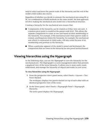 need to select and move the parent node of the hierarchy and the rest of the
       model (child nodes) also moves.
       Regardless of whether you decide to animate the mechanical arm using FK or
       IK, or a combination of both methods on the same model, the best approach
       involves making the mechanical arm model into a hierarchical structure.
       Creating a hierarchy for the mechanical arm ensures that:

       ■    Components of the hierarchy can be rotated as if they were one unit. A
            common pivot point is created at the parent node level. This allows the
            separate components to rotate as one unit based on their membership in
            the hierarchy. For example, if the mechanical arm’s base (parent node) is
            rotated, anything lower down the hierarchy, for example, the mechanical
            arm which is constructed of child nodes, will also rotate because of its
            membership and position in the hierarchy.

       ■    When a particular segment of the model is posed and keyframed, the
            components that are lower in the hierarchy are also posed and keyframed.



Viewing hierarchies using the Hypergraph
       In the following steps, you use the Hypergraph to view the hierarchy for the
       mechanical arm. The Hypergraph is a scene management editor that presents
       a graphical view of the scene hierarchy. It allows you to more easily create,
       understand, and manage the hierarchy of objects and nodes in your scene.

       To view hierarchies using the Hypergraph

           1 From the perspective view’s panel menu, select Panels > Layouts > Two
             Panes Stacked.
              The workspace displays two panels stacked on top of each other with an
              identical perspective view of the scene.

           2 In the lower panel, select Panels > Hypergraph Panel > Hypergraph
             Hierarchy.
              The lower panel displays the Hypergraph.




                                 Viewing hierarchies using the Hypergraph | 279
 