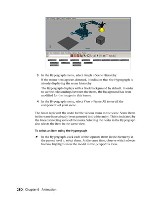 3 In the Hypergraph menu, select Graph > Scene Hierarchy.
               If the menu item appears dimmed, it indicates that the Hypergraph is
               already displaying the scene hierarchy
               The Hypergraph displays with a black background by default. In order
               to see the relationships between the items, the background has been
               modified for the images in this lesson.

            4 In the Hypergraph menu, select View > Frame All to see all the
              components of your scene.

           The boxes represent the nodes for the various items in the scene. Some items
           in the scene have already been parented into a hierarchy. This is indicated by
           the lines connecting some of the nodes. Selecting the nodes in the Hypergraph
           also selects the item in the scene view.

           To select an item using the Hypergraph

           ➤   In the Hypergraph, click each of the separate items in the hierarchy at
               the parent level to select them. At the same time, observe which objects
               become highlighted on the model in the perspective view.




280 | Chapter 6 Animation
 