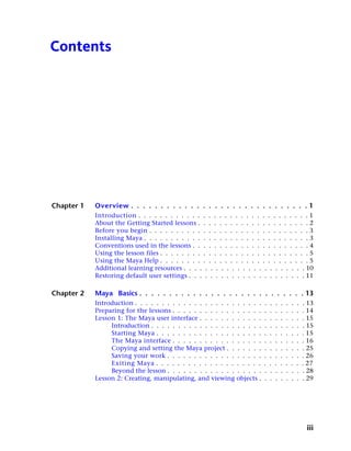 Contents




Chapter 1   Overview . . . . . . . . . . . . . . . . . . . . . . . . . . . . . . 1
            Introduction . . . . . . . . . . . . . . . . . . . . . . . . . . . . . . . . 1
            About the Getting Started lessons . . . . . . . . . . . . . . . . . . . . . 2
            Before you begin . . . . . . . . . . . . . . . . . . . . . . . . . . . . . . 3
            Installing Maya . . . . . . . . . . . . . . . . . . . . . . . . . . . . . . . 3
            Conventions used in the lessons . . . . . . . . . . . . . . . . . . . . . . 4
            Using the lesson files . . . . . . . . . . . . . . . . . . . . . . . . . . . . 5
            Using the Maya Help . . . . . . . . . . . . . . . . . . . . . . . . . . . . 5
            Additional learning resources . . . . . . . . . . . . . . . . . . . . . . . 10
            Restoring default user settings . . . . . . . . . . . . . . . . . . . . . . 11

Chapter 2   Maya Basics . . . . . . . . . . . . . . . . . . . . . . . . . . . . 13
            Introduction . . . . . . . . . . . . . . . . . . .   . . . . .   .   .   .   .   .   .   .   . 13
            Preparing for the lessons . . . . . . . . . . . .    . . . . .   .   .   .   .   .   .   .   . 14
            Lesson 1: The Maya user interface . . . . . . .      . . . . .   .   .   .   .   .   .   .   . 15
                 Introduction . . . . . . . . . . . . . . . .    . . . . .   .   .   .   .   .   .   .   . 15
                 Starting Maya . . . . . . . . . . . . . . .     . . . . .   .   .   .   .   .   .   .   . 15
                 The Maya interface . . . . . . . . . . . .      . . . . .   .   .   .   .   .   .   .   . 16
                 Copying and setting the Maya project . .        . . . . .   .   .   .   .   .   .   .   . 25
                 Saving your work . . . . . . . . . . . . .      . . . . .   .   .   .   .   .   .   .   . 26
                 Exiting Maya . . . . . . . . . . . . . . .      . . . . .   .   .   .   .   .   .   .   . 27
                 Beyond the lesson . . . . . . . . . . . . .     . . . . .   .   .   .   .   .   .   .   . 28
            Lesson 2: Creating, manipulating, and viewing        objects .   .   .   .   .   .   .   .   . 29




                                                                                                          iii
 