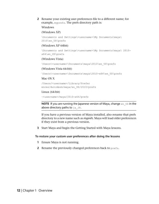 2 Rename your existing user preferences file to a different name; for
               example, myprefs. The prefs directory path is:
                Windows
                (Windows XP)
                Documents and Settings<username>My Documentsmaya
                2010en_USprefs
                (Windows XP 64bit)
                Documents and Settings<username>My Documentsmaya 2010-
                x64en_USprefs
                (Windows Vista)
                Users<username>Documentsmaya2010en_USprefs
                (Windows Vista 64-bit)
                Users<username>Documentsmaya2010-x64en_USprefs
                Mac OS X
                /Users/<username>/Library/Prefer
                ences/Autodesk/maya/en_US/2010/prefs
                Linux (64-bit)
                ~<username>/maya/2010-x64/prefs

                NOTE If you are running the Japanese version of Maya, change en_US in the
                above directory paths to ja_JP.

                If you have a previous version of Maya installed, also rename that prefs
                directory to a new name such as myprefs. Maya will load older preferences
                if they exist from a previous version.

             3 Start Maya and begin the Getting Started with Maya lessons.

           To restore your custom user preferences after doing the lessons

             1 Ensure Maya is not running.

             2 Rename the previously changed preferences back to prefs.




12 | Chapter 1 Overview
 