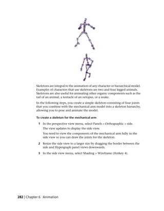 Skeletons are integral to the animation of any character or hierarchical model.
           Examples of characters that use skeletons are two and four legged animals.
           Skeletons are also useful for animating other organic components such as the
           tail of an animal, a tentacle of an octopus, or a snake.
           In the following steps, you create a simple skeleton consisting of four joints
           that you combine with the mechanical arm model into a skeleton hierarchy,
           allowing you to pose and animate the model.

           To create a skeleton for the mechanical arm

            1 In the perspective view menu, select Panels > Orthographic > side.
               The view updates to display the side view.
               You need to view the components of the mechanical arm fully in the
               side view so you can draw the joints for the skeleton.

            2 Resize the side view to a larger size by dragging the border between the
              side and Hypergraph panel views downwards.

            3 In the side view menu, select Shading > Wireframe (Hotkey 4).




282 | Chapter 6 Animation
 