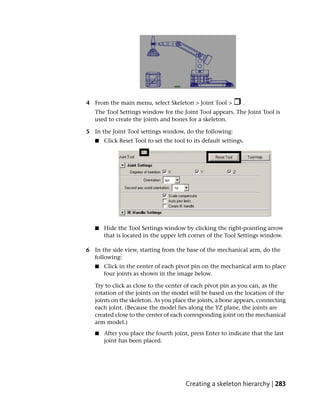 4 From the main menu, select Skeleton > Joint Tool >           .
   The Tool Settings window for the Joint Tool appears. The Joint Tool is
   used to create the joints and bones for a skeleton.

5 In the Joint Tool settings window, do the following:
   ■   Click Reset Tool to set the tool to its default settings.




   ■   Hide the Tool Settings window by clicking the right-pointing arrow
       that is located in the upper left corner of the Tool Settings window.

6 In the side view, starting from the base of the mechanical arm, do the
  following:
   ■   Click in the center of each pivot pin on the mechanical arm to place
       four joints as shown in the image below.

   Try to click as close to the center of each pivot pin as you can, as the
   rotation of the joints on the model will be based on the location of the
   joints on the skeleton. As you place the joints, a bone appears, connecting
   each joint. (Because the model lies along the YZ plane, the joints are
   created close to the center of each corresponding joint on the mechanical
   arm model.)
   ■   After you place the fourth joint, press Enter to indicate that the last
       joint has been placed.




                                        Creating a skeleton hierarchy | 283
 